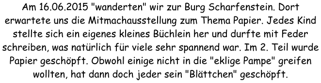 Am 16.06.2015 "wanderten" wir zur Burg Scharfenstein. Dort erwartete uns die Mitmachausstellung zum Thema Papier. Jedes Kind stellte sich ein eigenes kleines Bchlein her und durfte mit Feder schreiben, was natrlich fr viele sehr spannend war. Im 2. Teil wurde Papier geschpft. Obwohl einige nicht in die "eklige Pampe" greifen wollten, hat dann doch jeder sein "Blttchen" geschpft.